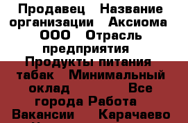 Продавец › Название организации ­ Аксиома, ООО › Отрасль предприятия ­ Продукты питания, табак › Минимальный оклад ­ 18 000 - Все города Работа » Вакансии   . Карачаево-Черкесская респ.
